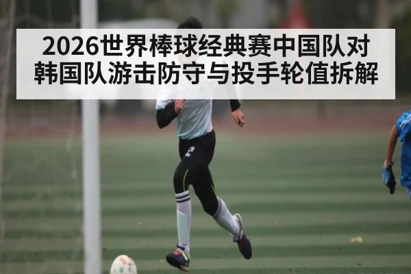 2026世界棒球经典赛中国队对韩国队游击防守与投手轮值拆解（kaiyun）